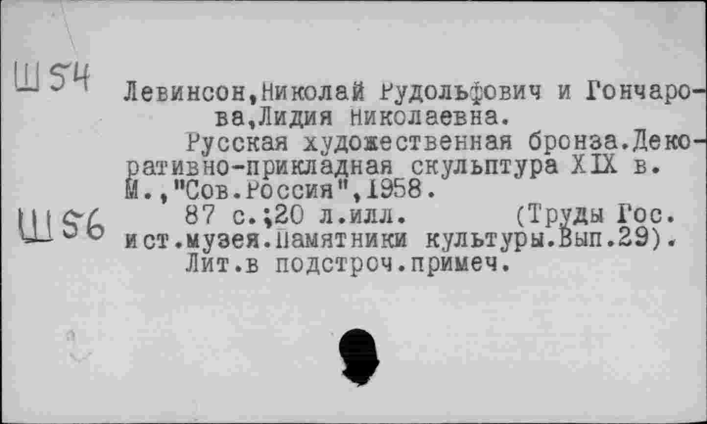 ﻿ш?ч
иш
Левинсон,Николай Рудольфович и Гончаро ва,Лидия Николаевна.
Русская художественная бронза.Деко р ат ив но-прикладная скульптура XIX в. М., "Сов. Ро ссия ", 1958.
87 с.;20 л.илл. (Труды Гос. и ст.музея.памятники культуры.Вып.29).
Лит.в подстроч.примеч.